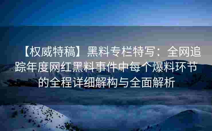 【权威特稿】黑料专栏特写：全网追踪年度网红黑料事件中每个爆料环节的全程详细解构与全面解析