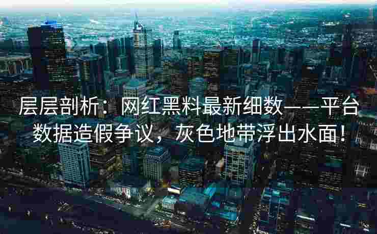 层层剖析：网红黑料最新细数——平台数据造假争议，灰色地带浮出水面！