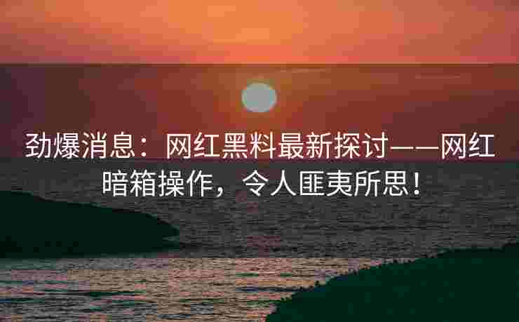 劲爆消息：网红黑料最新探讨——网红暗箱操作，令人匪夷所思！
