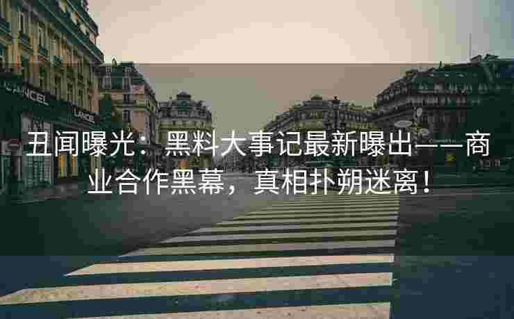 丑闻曝光：黑料大事记最新曝出——商业合作黑幕，真相扑朔迷离！