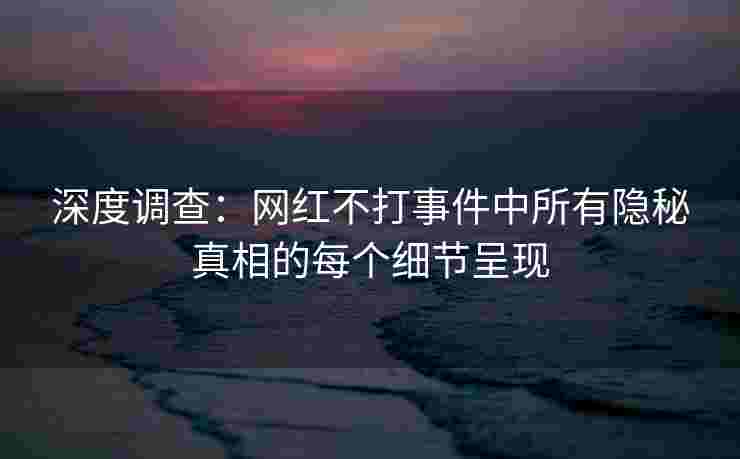 深度调查：网红不打事件中所有隐秘真相的每个细节呈现