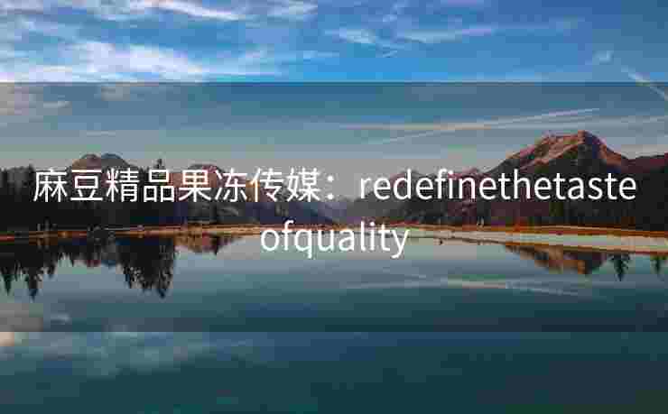 麻豆精品果冻传媒：redefinethetasteofquality