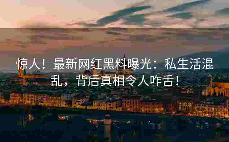 惊人！最新网红黑料曝光：私生活混乱，背后真相令人咋舌！