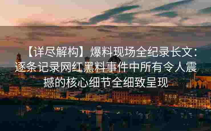 【详尽解构】爆料现场全纪录长文：逐条记录网红黑料事件中所有令人震撼的核心细节全细致呈现