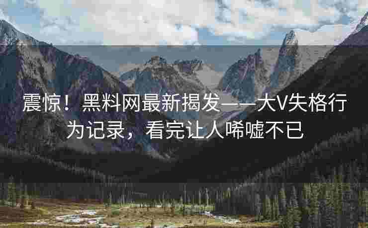 震惊！黑料网最新揭发——大V失格行为记录，看完让人唏嘘不已
