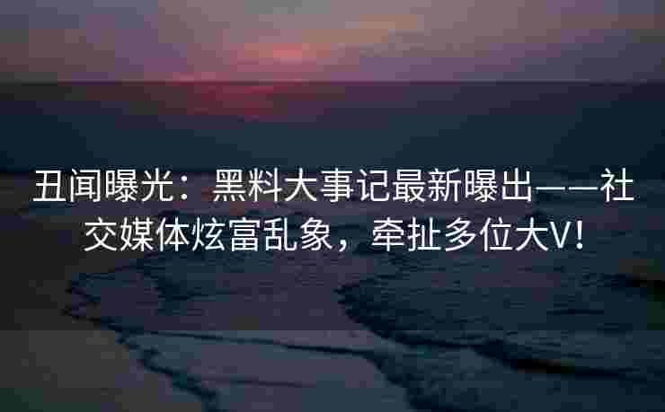 丑闻曝光：黑料大事记最新曝出——社交媒体炫富乱象，牵扯多位大V！