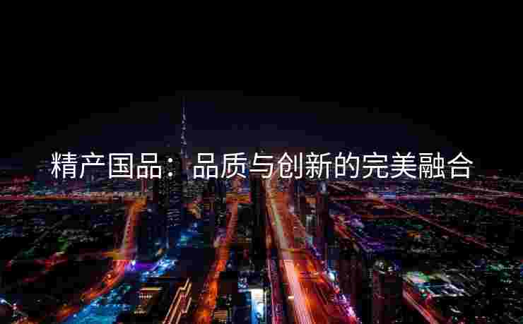 精产国品:品质与创新的完美融合 精产国品:品质与创新的完美融合