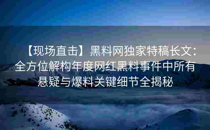 【现场直击】黑料网独家特稿长文：全方位解构年度网红黑料事件中所有悬疑与爆料关键细节全揭秘