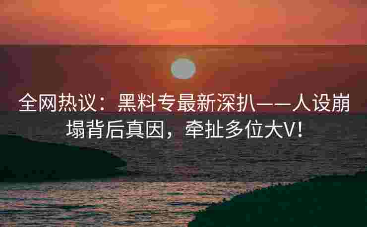 全网热议：黑料专最新深扒——人设崩塌背后真因，牵扯多位大V！