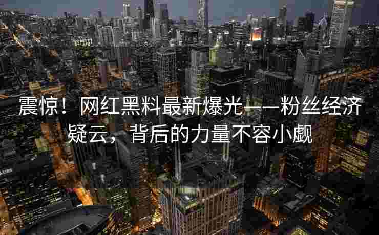 震惊!网红黑料最新爆光——粉丝经济疑云,背后的力量不容小觑 震惊!网红黑料最新爆光——粉丝经济疑云,背后的力量不容小觑