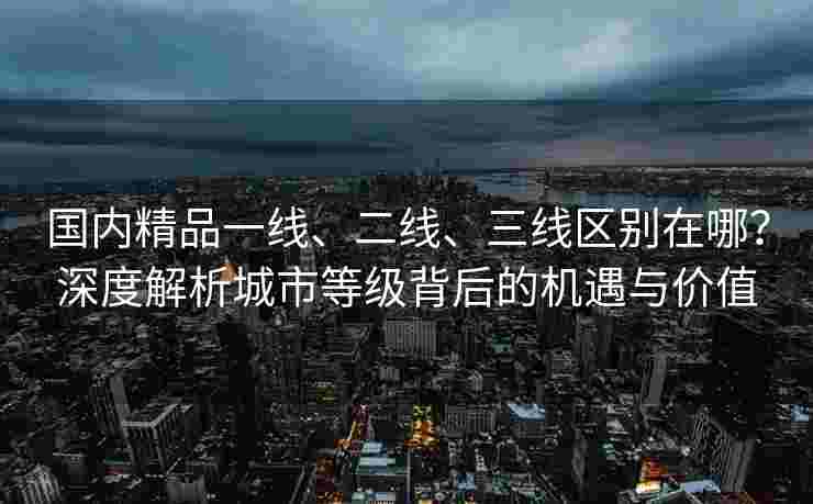 国内精品一线、二线、三线区别在哪？深度解析城市等级背后的机遇与价值