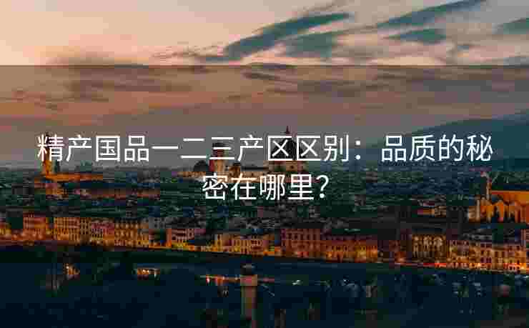 精产国品一二三产区区别：品质的秘密在哪里？