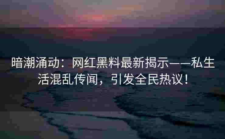 暗潮涌动：网红黑料最新揭示——私生活混乱传闻，引发全民热议！